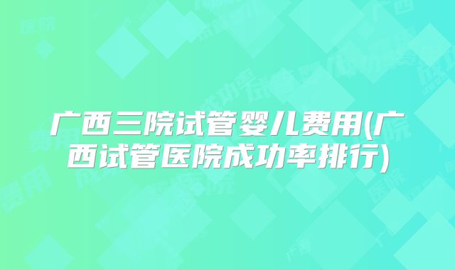 广西三院试管婴儿费用(广西试管医院成功率排行)