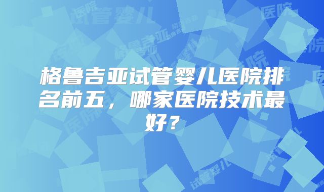 格鲁吉亚试管婴儿医院排名前五，哪家医院技术最好？