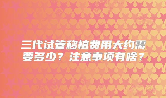 三代试管移植费用大约需要多少？注意事项有啥？