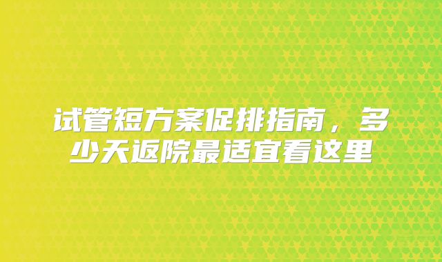 试管短方案促排指南，多少天返院最适宜看这里
