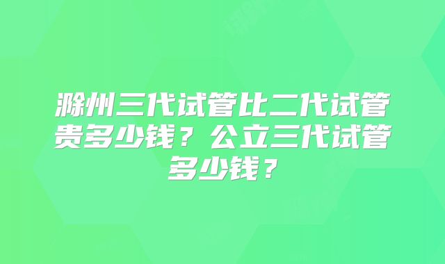 滁州三代试管比二代试管贵多少钱？公立三代试管多少钱？