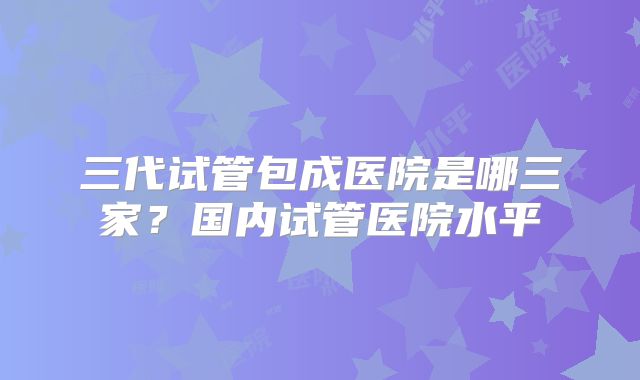 三代试管包成医院是哪三家？国内试管医院水平
