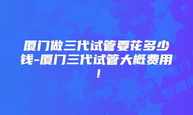 厦门做三代试管要花多少钱-厦门三代试管大概费用！
