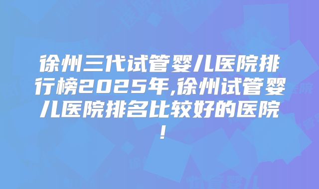 徐州三代试管婴儿医院排行榜2025年,徐州试管婴儿医院排名比较好的医院!