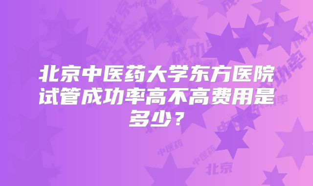 北京中医药大学东方医院试管成功率高不高费用是多少？