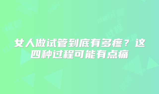 女人做试管到底有多疼?这四种过程可能有点痛