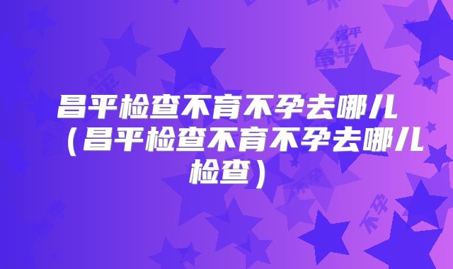 昌平检查不育不孕去哪儿（昌平检查不育不孕去哪儿检查）
