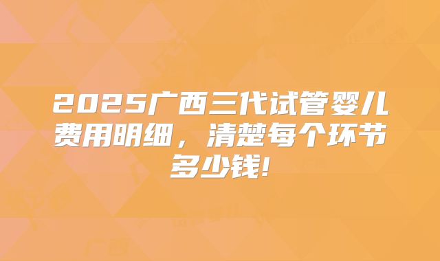 2025广西三代试管婴儿费用明细，清楚每个环节多少钱!