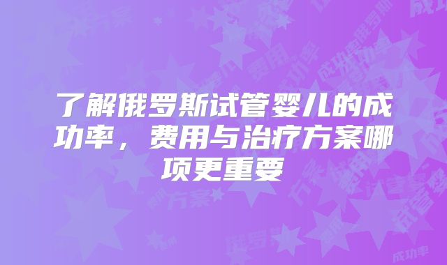了解俄罗斯试管婴儿的成功率，费用与治疗方案哪项更重要