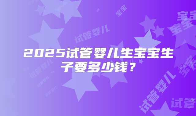 2025试管婴儿生宝宝生子要多少钱?