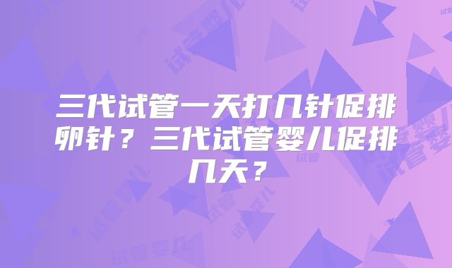 三代试管一天打几针促排卵针？三代试管婴儿促排几天？