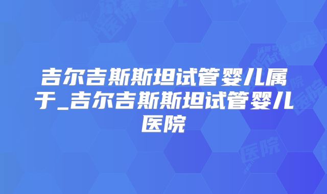 吉尔吉斯斯坦试管婴儿属于_吉尔吉斯斯坦试管婴儿医院