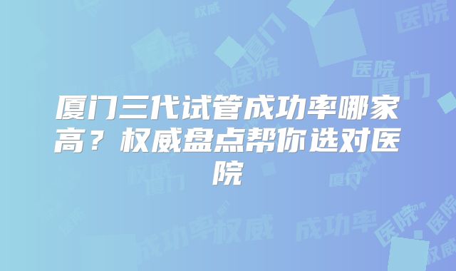 厦门三代试管成功率哪家高?权威盘点帮你选对医院