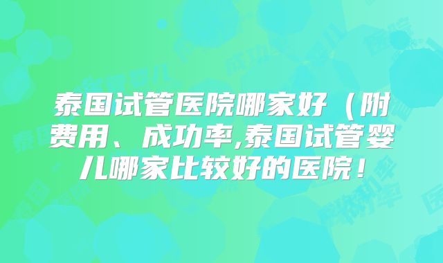 泰国试管医院哪家好(附费用、成功率,泰国试管婴儿哪家比较好的医院!