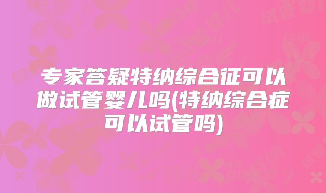 专家答疑特纳综合征可以做试管婴儿吗(特纳综合症可以试管吗)