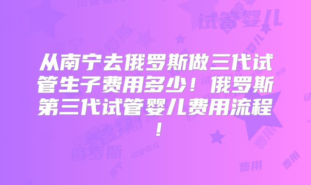 从南宁去俄罗斯做三代试管生子费用多少!俄罗斯第三代试管婴儿费用流程!