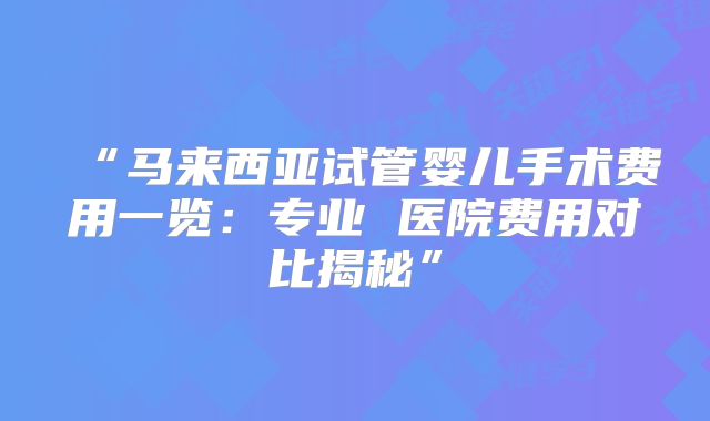 “马来西亚试管婴儿手术费用一览:专业 医院费用对比揭秘”