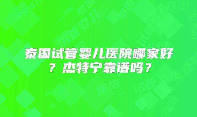 泰国试管婴儿医院哪家好?杰特宁靠谱吗?