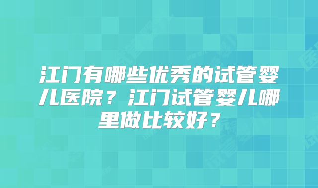 江门有哪些优秀的试管婴儿医院？江门试管婴儿哪里做比较好？