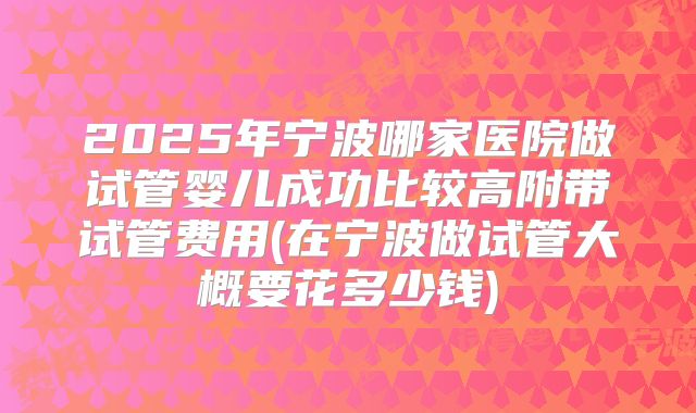 2025年宁波哪家医院做试管婴儿成功比较高附带试管费用(在宁波做试管大概要花多少钱)