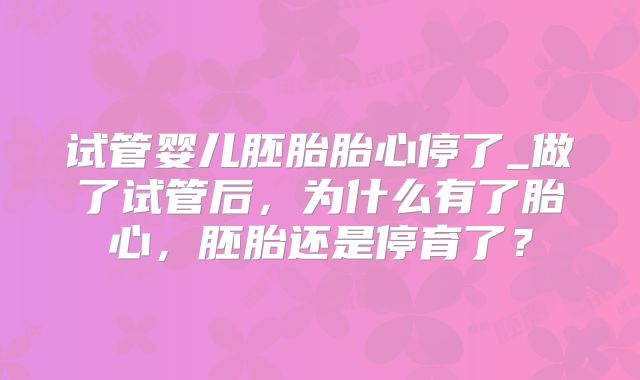 试管婴儿胚胎胎心停了_做了试管后,为什么有了胎心,胚胎还是停育了?