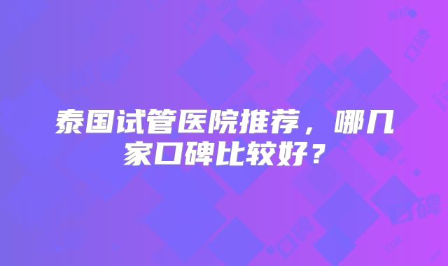 泰国试管医院推荐，哪几家口碑比较好？