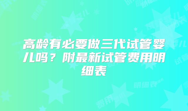 高龄有必要做三代试管婴儿吗？附最新试管费用明细表