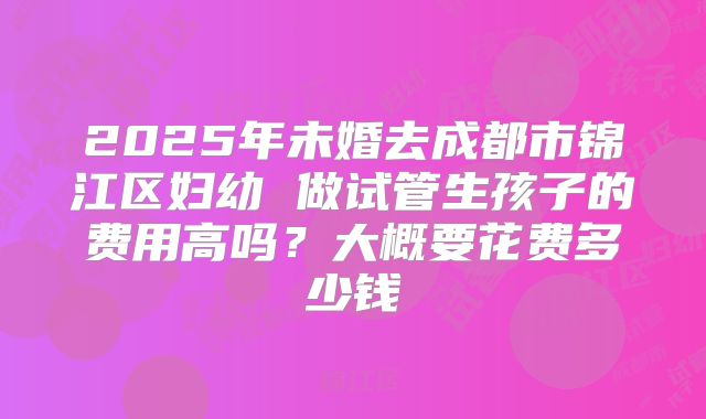 2025年未婚去成都市锦江区妇幼 做试管生孩子的费用高吗?大概要花费多少钱