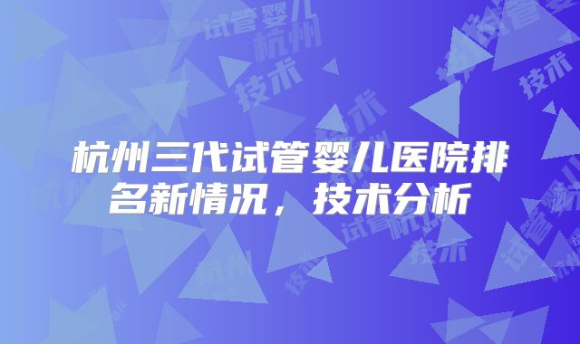 杭州三代试管婴儿医院排名新情况，技术分析