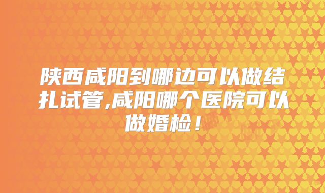 陕西咸阳到哪边可以做结扎试管,咸阳哪个医院可以做婚检！