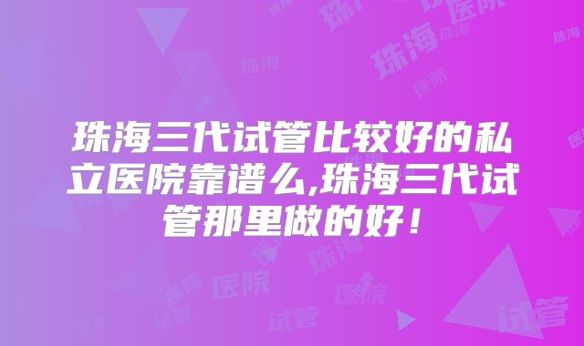 珠海三代试管比较好的私立医院靠谱么,珠海三代试管那里做的好!