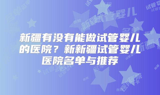 新疆有没有能做试管婴儿的医院？新新疆试管婴儿医院名单与推荐
