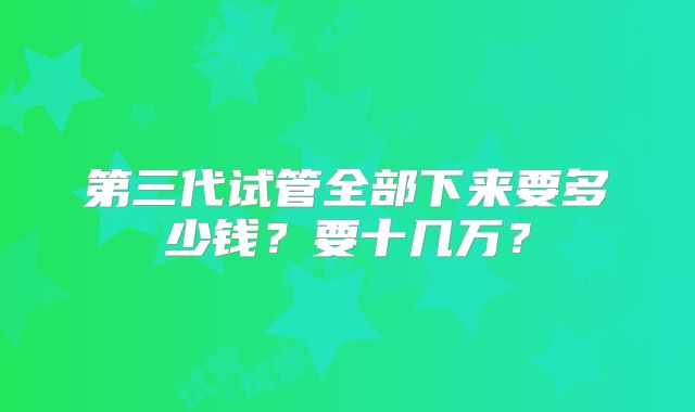 第三代试管全部下来要多少钱？要十几万？