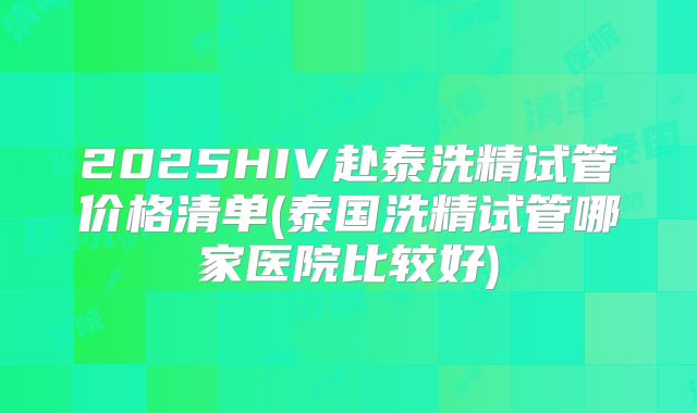 2025HIV赴泰洗精试管价格清单(泰国洗精试管哪家医院比较好)
