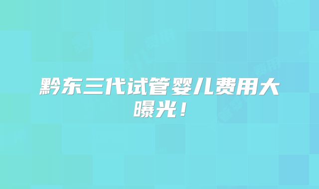 黔东三代试管婴儿费用大曝光！
