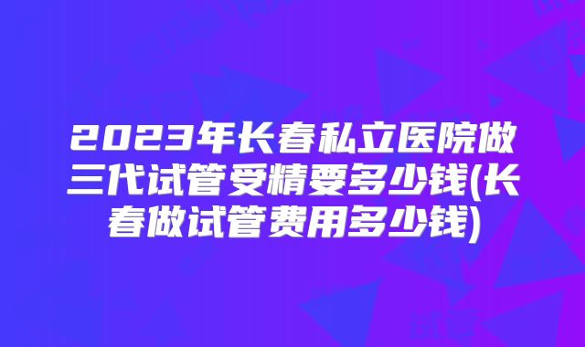 2023年长春私立医院做三代试管受精要多少钱(长春做试管费用多少钱)
