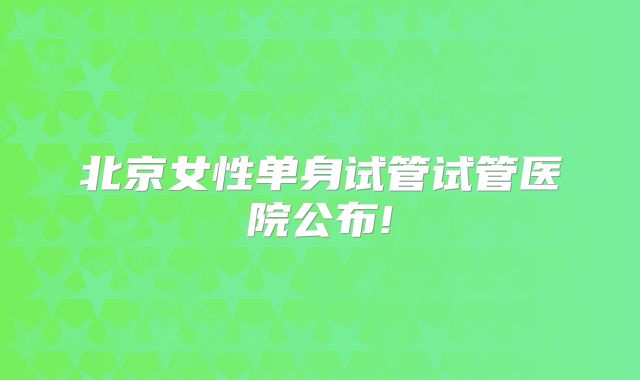 北京女性单身试管试管医院公布!