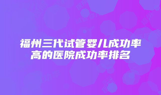 福州三代试管婴儿成功率高的医院成功率排名