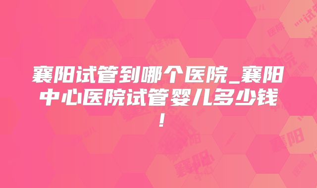 襄阳试管到哪个医院_襄阳中心医院试管婴儿多少钱！