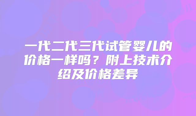 一代二代三代试管婴儿的价格一样吗?附上技术介绍及价格差异