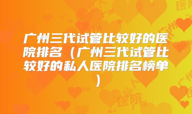 广州三代试管比较好的医院排名（广州三代试管比较好的私人医院排名榜单）