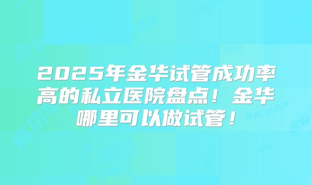 2025年金华试管成功率高的私立医院盘点！金华哪里可以做试管！