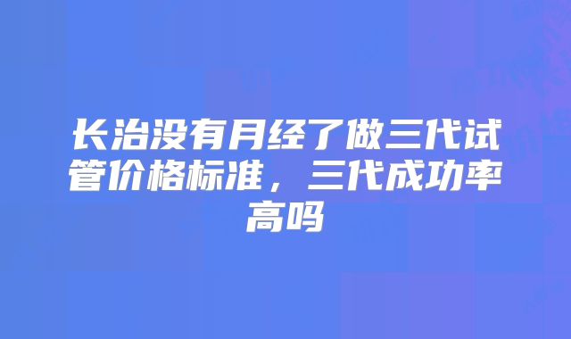 长治没有月经了做三代试管价格标准，三代成功率高吗