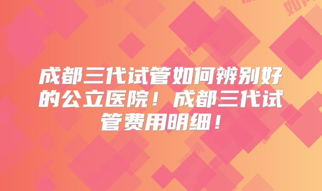 成都三代试管如何辨别好的公立医院！成都三代试管费用明细！