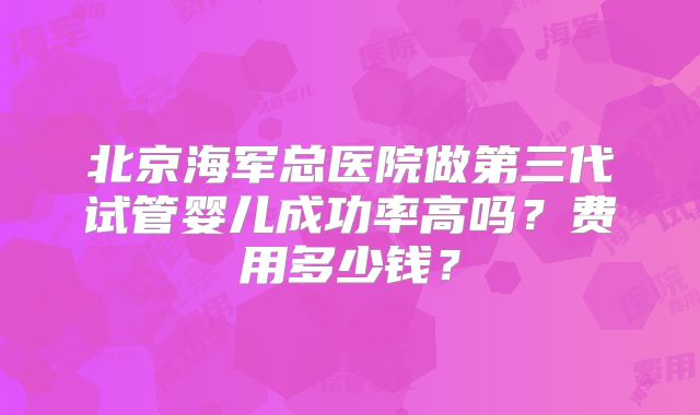 北京海军总医院做第三代试管婴儿成功率高吗?费用多少钱?