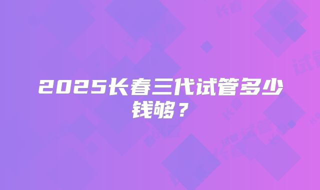 2025长春三代试管多少钱够？