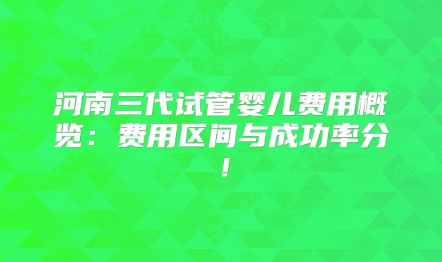 河南三代试管婴儿费用概览：费用区间与成功率分！