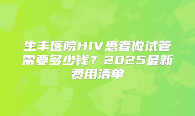生丰医院HIV患者做试管需要多少钱？2025最新费用清单