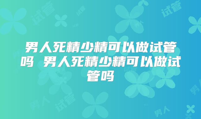 男人死精少精可以做试管吗 男人死精少精可以做试管吗