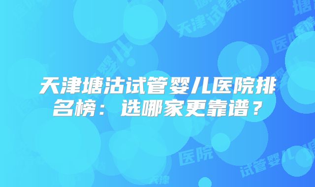天津塘沽试管婴儿医院排名榜：选哪家更靠谱？